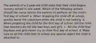 The parents of a 2-year-old child state that their child begins nursery school in one week. Which of the following actions should the nurse advise the parents to perform on the child's first day of school? a. When dropping the child off at school, quickly leave the classroom when the child is not looking. b. When preparing the child for the first day of school, tell the child that teachers do not like bad boys and girls. c. Tell the child that big boys and girls never cry on their first day of school. d. Make sure to let the child take to school any special object the child is attached to.