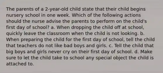 The parents of a 2-year-old child state that their child begins nursery school in one week. Which of the following actions should the nurse advise the parents to perform on the child's first day of school? a. When dropping the child off at school, quickly leave the classroom when the child is not looking. b. When preparing the child for the first day of school, tell the child that teachers do not like bad boys and girls. c. Tell the child that big boys and girls never cry on their first day of school. d. Make sure to let the child take to school any special object the child is attached to.