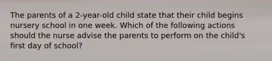 The parents of a 2-year-old child state that their child begins nursery school in one week. Which of the following actions should the nurse advise the parents to perform on the child's first day of school?