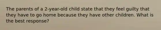 The parents of a 2-year-old child state that they feel guilty that they have to go home because they have other children. What is the best response?