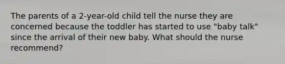 The parents of a 2-year-old child tell the nurse they are concerned because the toddler has started to use "baby talk" since the arrival of their new baby. What should the nurse recommend?