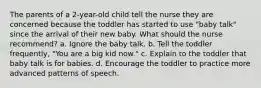 The parents of a 2-year-old child tell the nurse they are concerned because the toddler has started to use "baby talk" since the arrival of their new baby. What should the nurse recommend? a. Ignore the baby talk. b. Tell the toddler frequently, "You are a big kid now." c. Explain to the toddler that baby talk is for babies. d. Encourage the toddler to practice more advanced patterns of speech.