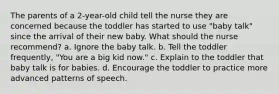 The parents of a 2-year-old child tell the nurse they are concerned because the toddler has started to use "baby talk" since the arrival of their new baby. What should the nurse recommend? a. Ignore the baby talk. b. Tell the toddler frequently, "You are a big kid now." c. Explain to the toddler that baby talk is for babies. d. Encourage the toddler to practice more advanced patterns of speech.