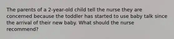 The parents of a 2-year-old child tell the nurse they are concerned because the toddler has started to use baby talk since the arrival of their new baby. What should the nurse recommend?