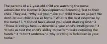 The parents of a 2-year-old child are watching the nurse administer the Denver II Developmental Screening Test to their child. They ask, "Why did you make our child draw on paper? We don't let our child draw at home." What is the best response by the nurse? 1 "I should have asked you about drawing first." 2 "These drawings help us determine your child's intelligence." 3 "It lets us test the child's ability to perform tasks requiring the hands." 4 "I don't understand why drawing is forbidden in your home."