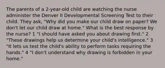 The parents of a 2-year-old child are watching the nurse administer the Denver II Developmental Screening Test to their child. They ask, "Why did you make our child draw on paper? We don't let our child draw at home." What is the best response by the nurse? 1 "I should have asked you about drawing first." 2 "These drawings help us determine your child's intelligence." 3 "It lets us test the child's ability to perform tasks requiring the hands." 4 "I don't understand why drawing is forbidden in your home."