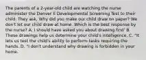 The parents of a 2-year-old child are watching the nurse administer the Denver Il Developmental Screening Test to their child. They ask, Why did you make our child draw on paper? We don't let our child draw at home. Which is the best response by the nurse? A. I should have asked you about drawing first' B. These drawings help us determine your child's intelligence. C. "It lets us test the child's ability to perform tasks requiring the hands. D. "I don't understand why drawing is forbidden in your home.