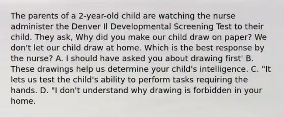 The parents of a 2-year-old child are watching the nurse administer the Denver Il Developmental Screening Test to their child. They ask, Why did you make our child draw on paper? We don't let our child draw at home. Which is the best response by the nurse? A. I should have asked you about drawing first' B. These drawings help us determine your child's intelligence. C. "It lets us test the child's ability to perform tasks requiring the hands. D. "I don't understand why drawing is forbidden in your home.