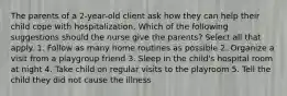 The parents of a 2-year-old client ask how they can help their child cope with hospitalization. Which of the following suggestions should the nurse give the parents? Select all that apply. 1. Follow as many home routines as possible 2. Organize a visit from a playgroup friend 3. Sleep in the child's hospital room at night 4. Take child on regular visits to the playroom 5. Tell the child they did not cause the illness