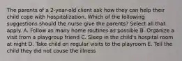 The parents of a 2-year-old client ask how they can help their child cope with hospitalization. Which of the following suggestions should the nurse give the parents? Select all that apply. A. Follow as many home routines as possible B. Organize a visit from a playgroup friend C. Sleep in the child's hospital room at night D. Take child on regular visits to the playroom E. Tell the child they did not cause the illness