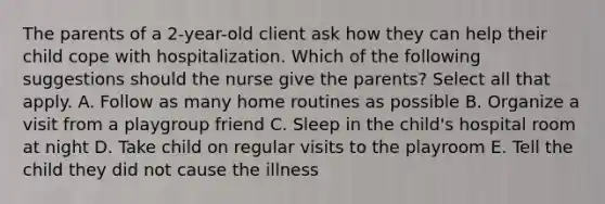 The parents of a 2-year-old client ask how they can help their child cope with hospitalization. Which of the following suggestions should the nurse give the parents? Select all that apply. A. Follow as many home routines as possible B. Organize a visit from a playgroup friend C. Sleep in the child's hospital room at night D. Take child on regular visits to the playroom E. Tell the child they did not cause the illness