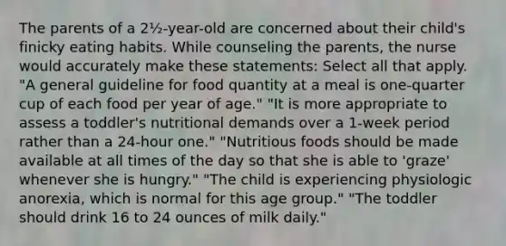 The parents of a 2½-year-old are concerned about their child's finicky eating habits. While counseling the parents, the nurse would accurately make these statements: Select all that apply. "A general guideline for food quantity at a meal is one-quarter cup of each food per year of age." "It is more appropriate to assess a toddler's nutritional demands over a 1-week period rather than a 24-hour one." "Nutritious foods should be made available at all times of the day so that she is able to 'graze' whenever she is hungry." "The child is experiencing physiologic anorexia, which is normal for this age group." "The toddler should drink 16 to 24 ounces of milk daily."