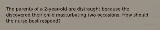 The parents of a 2-year-old are distraught because the discovered their child masturbating two occasions. How should the nurse best respond?