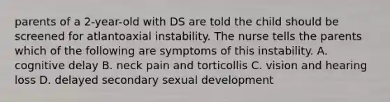 parents of a 2-year-old with DS are told the child should be screened for atlantoaxial instability. The nurse tells the parents which of the following are symptoms of this instability. A. cognitive delay B. neck pain and torticollis C. vision and hearing loss D. delayed secondary sexual development