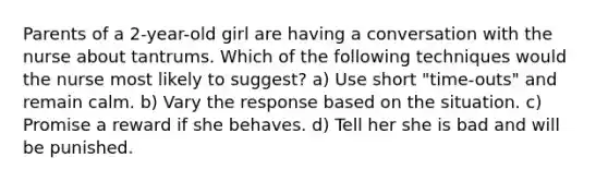 Parents of a 2-year-old girl are having a conversation with the nurse about tantrums. Which of the following techniques would the nurse most likely to suggest? a) Use short "time-outs" and remain calm. b) Vary the response based on the situation. c) Promise a reward if she behaves. d) Tell her she is bad and will be punished.