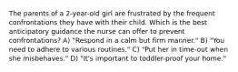 The parents of a 2-year-old girl are frustrated by the frequent confrontations they have with their child. Which is the best anticipatory guidance the nurse can offer to prevent confrontations? A) "Respond in a calm but firm manner." B) "You need to adhere to various routines." C) "Put her in time-out when she misbehaves." D) "It's important to toddler-proof your home."