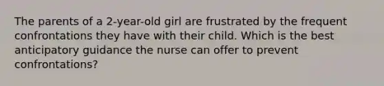 The parents of a 2-year-old girl are frustrated by the frequent confrontations they have with their child. Which is the best anticipatory guidance the nurse can offer to prevent confrontations?