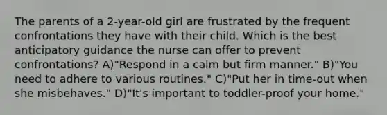 The parents of a 2-year-old girl are frustrated by the frequent confrontations they have with their child. Which is the best anticipatory guidance the nurse can offer to prevent confrontations? A)"Respond in a calm but firm manner." B)"You need to adhere to various routines." C)"Put her in time-out when she misbehaves." D)"It's important to toddler-proof your home."