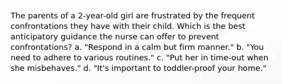 The parents of a 2-year-old girl are frustrated by the frequent confrontations they have with their child. Which is the best anticipatory guidance the nurse can offer to prevent confrontations? a. "Respond in a calm but firm manner." b. "You need to adhere to various routines." c. "Put her in time-out when she misbehaves." d. "It's important to toddler-proof your home."