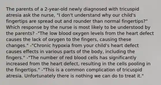 The parents of a 2-year-old newly diagnosed with tricuspid atresia ask the nurse, "I don't understand why our child's fingertips are spread out and rounder than normal fingertips?" Which response by the nurse is most likely to be understood by the parents? -"The low blood oxygen levels from the heart defect causes the lack of oxygen to the fingers, causing these changes." -"Chronic hypoxia from your child's heart defect causes effects in various parts of the body, including the fingers." -"The number of red blood cells has significantly increased from the heart defect, resulting in the cells pooling in the fingertips." -"This is a common complication of tricuspid atresia. Unfortunately there is nothing we can do to treat it."