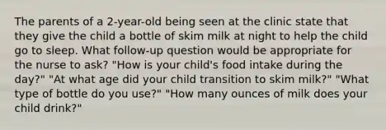 The parents of a 2-year-old being seen at the clinic state that they give the child a bottle of skim milk at night to help the child go to sleep. What follow-up question would be appropriate for the nurse to ask? "How is your child's food intake during the day?" "At what age did your child transition to skim milk?" "What type of bottle do you use?" "How many ounces of milk does your child drink?"