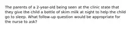 The parents of a 2-year-old being seen at the clinic state that they give the child a bottle of skim milk at night to help the child go to sleep. What follow-up question would be appropriate for the nurse to ask?