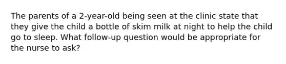 The parents of a 2-year-old being seen at the clinic state that they give the child a bottle of skim milk at night to help the child go to sleep. What follow-up question would be appropriate for the nurse to ask?