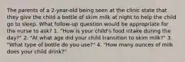 The parents of a 2-year-old being seen at the clinic state that they give the child a bottle of skim milk at night to help the child go to sleep. What follow-up question would be appropriate for the nurse to ask? 1. "How is your child's food intake during the day?" 2. "At what age did your child transition to skim milk?" 3. "What type of bottle do you use?" 4. "How many ounces of milk does your child drink?"