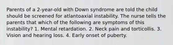 Parents of a 2-year-old with Down syndrome are told the child should be screened for atlantoaxial instability. The nurse tells the parents that which of the following are symptoms of this instability? 1. Mental retardation. 2. Neck pain and torticollis. 3. Vision and hearing loss. 4. Early onset of puberty.