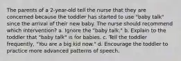 The parents of a 2-year-old tell the nurse that they are concerned because the toddler has started to use "baby talk" since the arrival of their new baby. The nurse should recommend which intervention? a. Ignore the "baby talk." b. Explain to the toddler that "baby talk" is for babies. c. Tell the toddler frequently, "You are a big kid now." d. Encourage the toddler to practice more advanced patterns of speech.