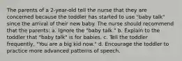 The parents of a 2-year-old tell the nurse that they are concerned because the toddler has started to use "baby talk" since the arrival of their new baby. The nurse should recommend that the parents: a. Ignore the "baby talk." b. Explain to the toddler that "baby talk" is for babies. c. Tell the toddler frequently, "You are a big kid now." d. Encourage the toddler to practice more advanced patterns of speech.