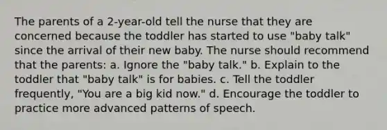 The parents of a 2-year-old tell the nurse that they are concerned because the toddler has started to use "baby talk" since the arrival of their new baby. The nurse should recommend that the parents: a. Ignore the "baby talk." b. Explain to the toddler that "baby talk" is for babies. c. Tell the toddler frequently, "You are a big kid now." d. Encourage the toddler to practice more advanced patterns of speech.