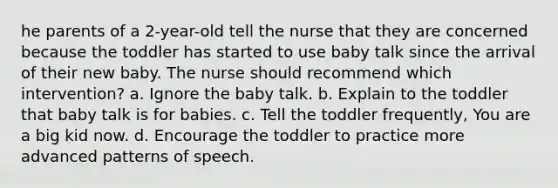 he parents of a 2-year-old tell the nurse that they are concerned because the toddler has started to use baby talk since the arrival of their new baby. The nurse should recommend which intervention? a. Ignore the baby talk. b. Explain to the toddler that baby talk is for babies. c. Tell the toddler frequently, You are a big kid now. d. Encourage the toddler to practice more advanced patterns of speech.