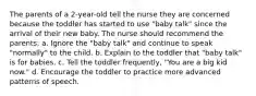 The parents of a 2-year-old tell the nurse they are concerned because the toddler has started to use "baby talk" since the arrival of their new baby. The nurse should recommend the parents: a. Ignore the "baby talk" and continue to speak "normally" to the child. b. Explain to the toddler that "baby talk" is for babies. c. Tell the toddler frequently, "You are a big kid now." d. Encourage the toddler to practice more advanced patterns of speech.