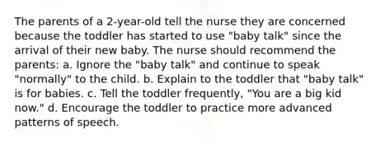 The parents of a 2-year-old tell the nurse they are concerned because the toddler has started to use "baby talk" since the arrival of their new baby. The nurse should recommend the parents: a. Ignore the "baby talk" and continue to speak "normally" to the child. b. Explain to the toddler that "baby talk" is for babies. c. Tell the toddler frequently, "You are a big kid now." d. Encourage the toddler to practice more advanced patterns of speech.