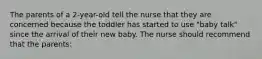 The parents of a 2-year-old tell the nurse that they are concerned because the toddler has started to use "baby talk" since the arrival of their new baby. The nurse should recommend that the parents: