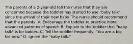 The parents of a 2-year-old tell the nurse that they are concerned because the toddler has started to use "baby talk" since the arrival of their new baby. The nurse should recommend that the parents: A. Encourage the toddler to practice more advanced patterns of speech B. Explain to the toddler that "baby talk" is for babies. C. Tell the toddler frequently, "You are a big kid now." D. Ignore the "baby talk."