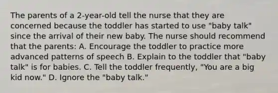 The parents of a 2-year-old tell the nurse that they are concerned because the toddler has started to use "baby talk" since the arrival of their new baby. The nurse should recommend that the parents: A. Encourage the toddler to practice more advanced patterns of speech B. Explain to the toddler that "baby talk" is for babies. C. Tell the toddler frequently, "You are a big kid now." D. Ignore the "baby talk."