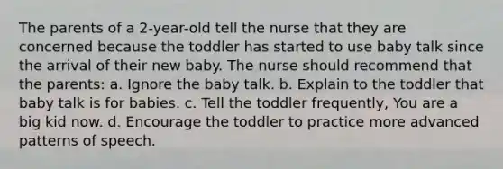 The parents of a 2-year-old tell the nurse that they are concerned because the toddler has started to use baby talk since the arrival of their new baby. The nurse should recommend that the parents: a. Ignore the baby talk. b. Explain to the toddler that baby talk is for babies. c. Tell the toddler frequently, You are a big kid now. d. Encourage the toddler to practice more advanced patterns of speech.