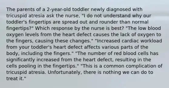 The parents of a 2-year-old toddler newly diagnosed with tricuspid atresia ask the nurse, "I do not understand why our toddler's fingertips are spread out and rounder than normal fingertips?" Which response by the nurse is best? "The low blood oxygen levels from the heart defect causes the lack of oxygen to the fingers, causing these changes." "Increased cardiac workload from your toddler's heart defect affects various parts of the body, including the fingers." "The number of red blood cells has significantly increased from the heart defect, resulting in the cells pooling in the fingertips." "This is a common complication of tricuspid atresia. Unfortunately, there is nothing we can do to treat it."