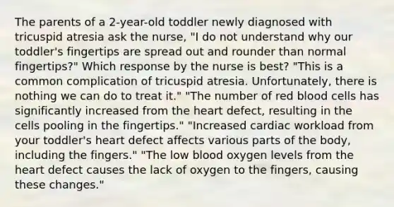 The parents of a 2-year-old toddler newly diagnosed with tricuspid atresia ask the nurse, "I do not understand why our toddler's fingertips are spread out and rounder than normal fingertips?" Which response by the nurse is best? "This is a common complication of tricuspid atresia. Unfortunately, there is nothing we can do to treat it." "The number of red blood cells has significantly increased from the heart defect, resulting in the cells pooling in the fingertips." "Increased cardiac workload from your toddler's heart defect affects various parts of the body, including the fingers." "The low blood oxygen levels from the heart defect causes the lack of oxygen to the fingers, causing these changes."