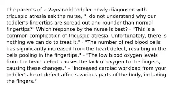 The parents of a 2-year-old toddler newly diagnosed with tricuspid atresia ask the nurse, "I do not understand why our toddler's fingertips are spread out and rounder than normal fingertips?" Which response by the nurse is best? - "This is a common complication of tricuspid atresia. Unfortunately, there is nothing we can do to treat it." - "The number of red blood cells has significantly increased from the heart defect, resulting in the cells pooling in the fingertips." - "The low blood oxygen levels from the heart defect causes the lack of oxygen to the fingers, causing these changes." - "Increased cardiac workload from your toddler's heart defect affects various parts of the body, including the fingers."