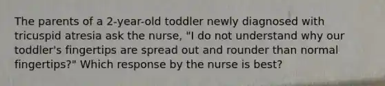 The parents of a 2-year-old toddler newly diagnosed with tricuspid atresia ask the nurse, "I do not understand why our toddler's fingertips are spread out and rounder than normal fingertips?" Which response by the nurse is best?