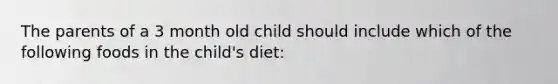 The parents of a 3 month old child should include which of the following foods in the child's diet: