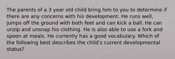 The parents of a 3 year old child bring him to you to determine if there are any concerns with his development. He runs well, jumps off the ground with both feet and can kick a ball. He can unzip and unsnap his clothing. He is also able to use a fork and spoon at meals. He currently has a good vocabulary. Which of the following best describes the child's current developmental status?