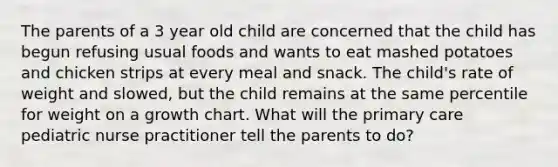 The parents of a 3 year old child are concerned that the child has begun refusing usual foods and wants to eat mashed potatoes and chicken strips at every meal and snack. The child's rate of weight and slowed, but the child remains at the same percentile for weight on a growth chart. What will the primary care pediatric nurse practitioner tell the parents to do?