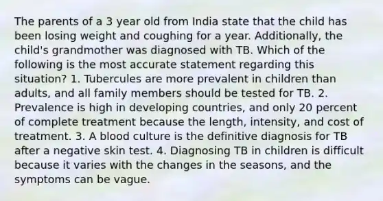 The parents of a 3 year old from India state that the child has been losing weight and coughing for a year. Additionally, the child's grandmother was diagnosed with TB. Which of the following is the most accurate statement regarding this situation? 1. Tubercules are more prevalent in children than adults, and all family members should be tested for TB. 2. Prevalence is high in developing countries, and only 20 percent of complete treatment because the length, intensity, and cost of treatment. 3. A blood culture is the definitive diagnosis for TB after a negative skin test. 4. Diagnosing TB in children is difficult because it varies with the changes in the seasons, and the symptoms can be vague.