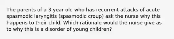 The parents of a 3 year old who has recurrent attacks of acute spasmodic laryngitis (spasmodic croup) ask the nurse why this happens to their child. Which rationale would the nurse give as to why this is a disorder of young children?