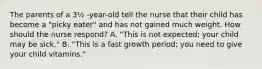 The parents of a 3½ -year-old tell the nurse that their child has become a "picky eater" and has not gained much weight. How should the nurse respond? A. "This is not expected; your child may be sick." B. "This is a fast growth period; you need to give your child vitamins."