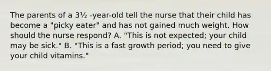 The parents of a 3½ -year-old tell the nurse that their child has become a "picky eater" and has not gained much weight. How should the nurse respond? A. "This is not expected; your child may be sick." B. "This is a fast growth period; you need to give your child vitamins."